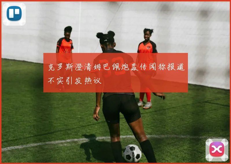 克罗斯澄清姆巴佩炮轰传闻称报道不实引发热议