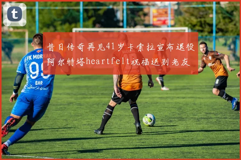 昔日传奇再见41岁卡索拉宣布退役阿尔特塔heartfelt祝福送别老友