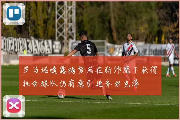 罗马诺透露梅努或在新帅麾下获得机会球队仍有意引进齐尔克泽