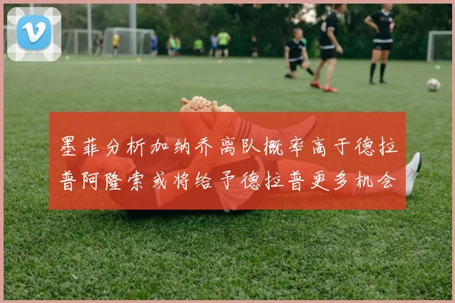 墨菲分析加纳乔离队概率高于德拉普阿隆索或将给予德拉普更多机会