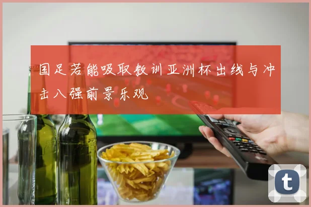 国足若能吸取教训亚洲杯出线与冲击八强前景乐观