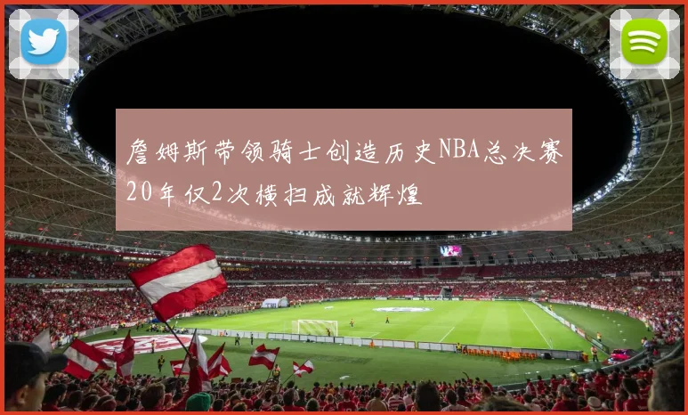 詹姆斯带领骑士创造历史NBA总决赛20年仅2次横扫成就辉煌