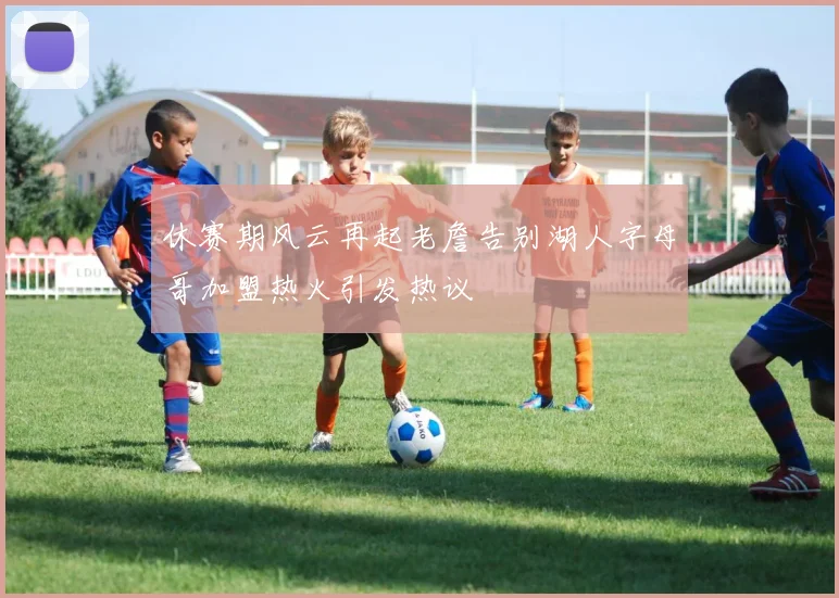 休赛期风云再起老詹告别湖人字母哥加盟热火引发热议