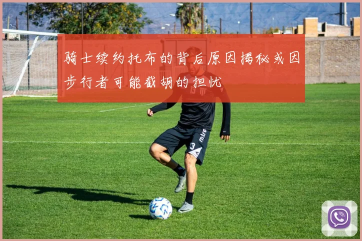 骑士续约托布的背后原因揭秘或因步行者可能截胡的担忧