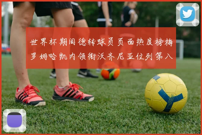 世界杯期间德转球员页面热度榜梅罗姆哈凯内领衔沃齐尼亚位列第八