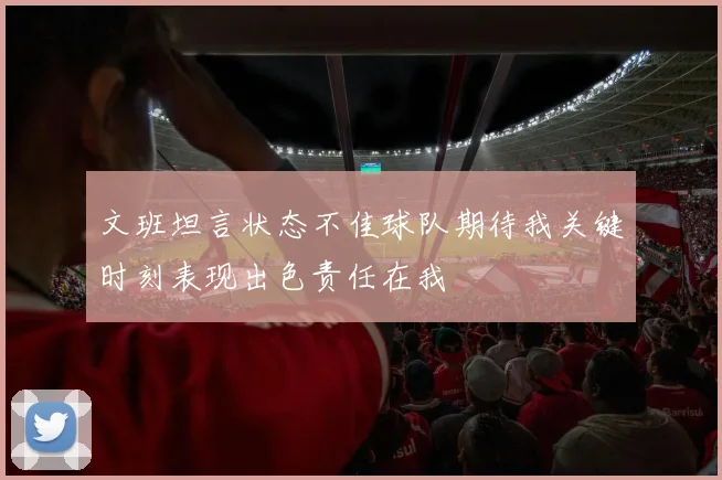 文班坦言状态不佳球队期待我关键时刻表现出色责任在我