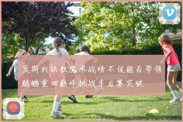 莫斯利执教魔术战绩不佳能否带领鹈鹕重回巅峰挑战季后赛突破